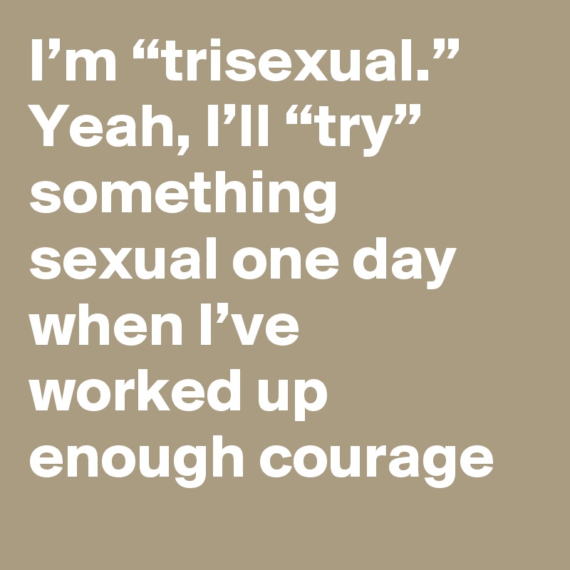 I’m “trisexual.” Yeah, I’ll “try” something sexual one day when I’ve worked up enough courage