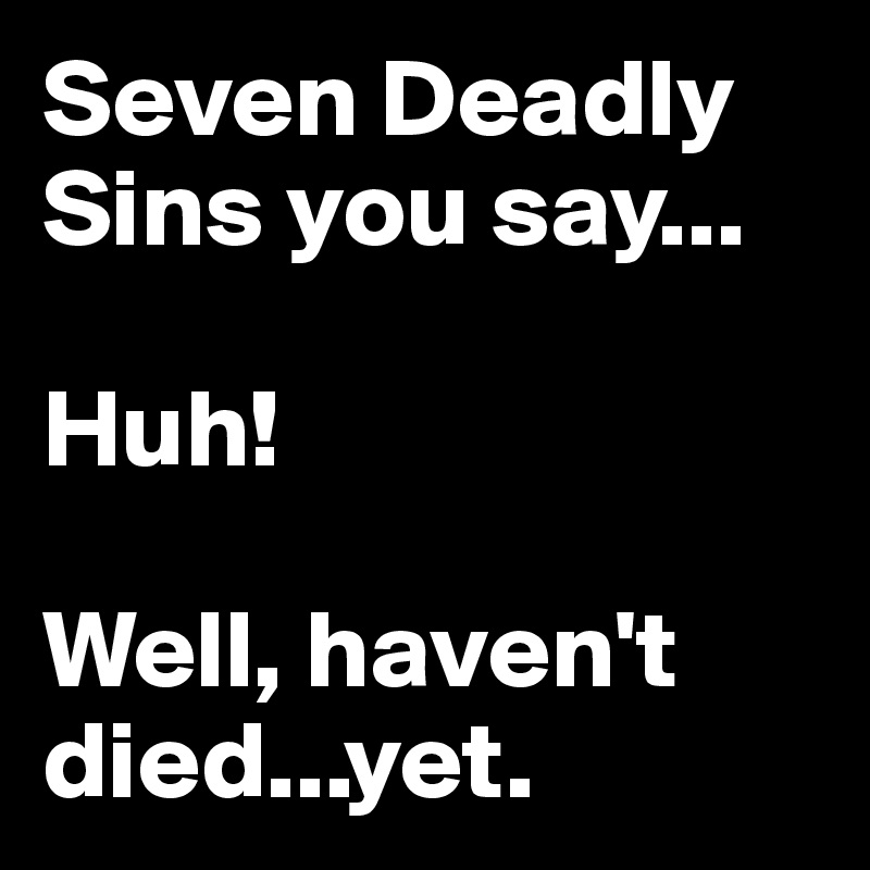Seven Deadly Sins you say...

Huh!

Well, haven't died...yet.