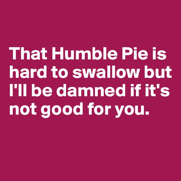 

That Humble Pie is hard to swallow but I'll be damned if it's not good for you. 


