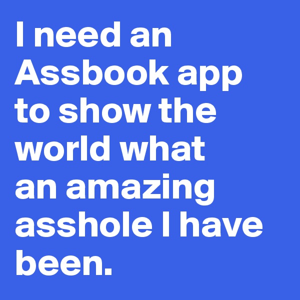 I need an Assbook app to show the world what 
an amazing asshole I have been.