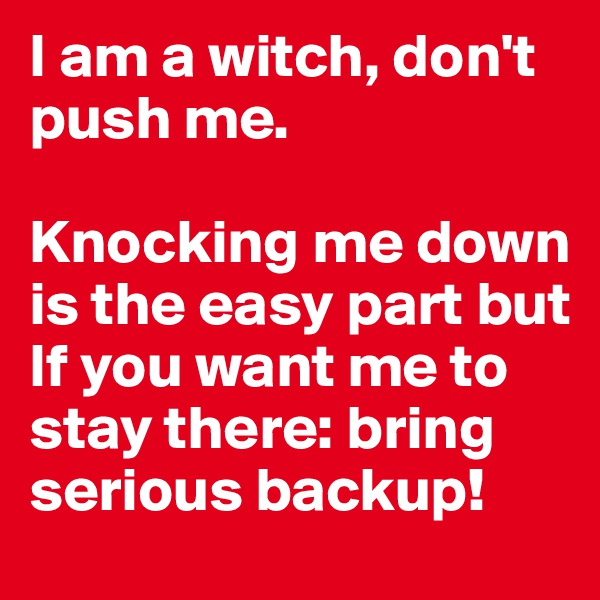 I am a witch, don't push me.

Knocking me down is the easy part but
If you want me to stay there: bring serious backup! 