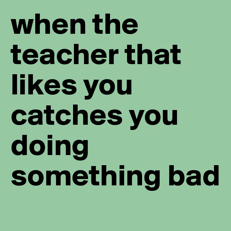 when the teacher that likes you catches you doing something bad 