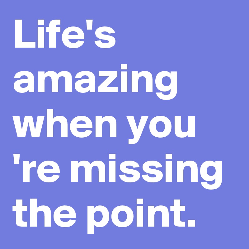 Life's amazing when you 're missing the point. 