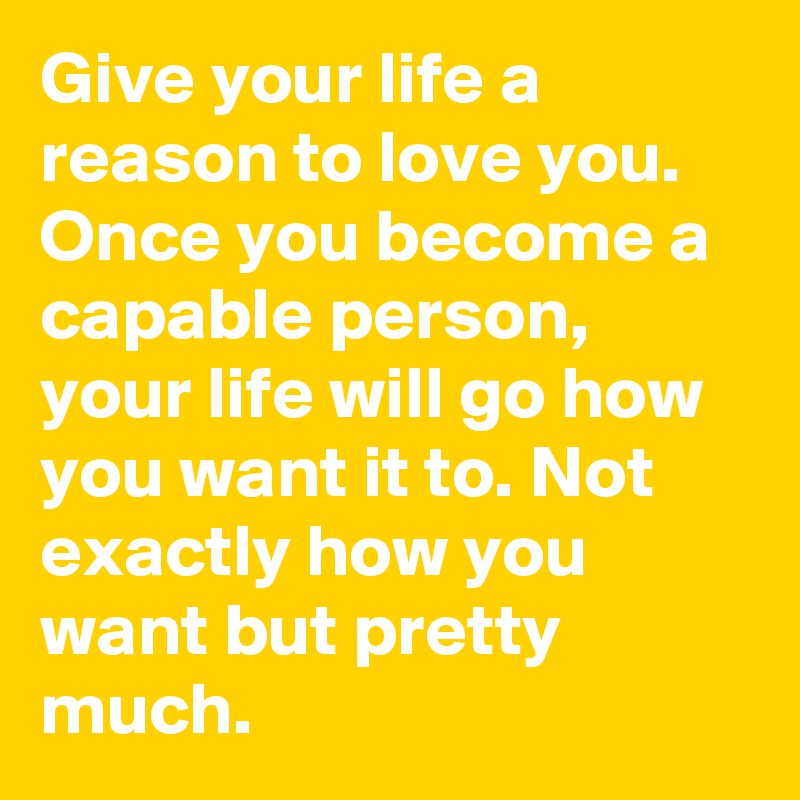 Give your life a reason to love you. Once you become a capable person, your life will go how you want it to. Not exactly how you want but pretty much.
