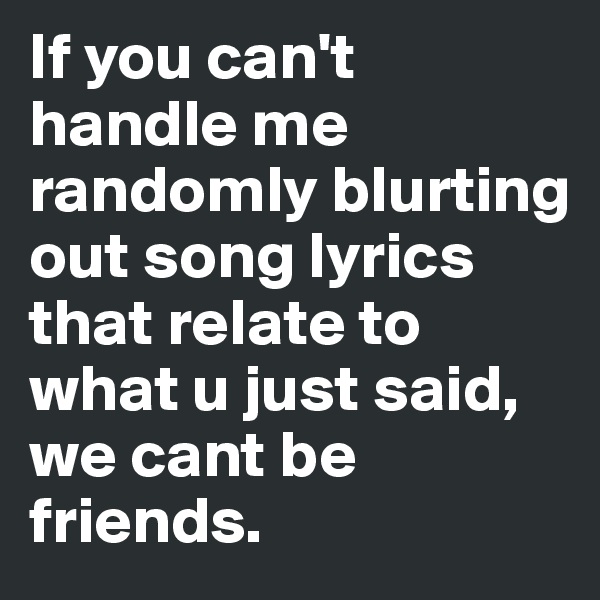 If you can't handle me randomly blurting out song lyrics that relate to what u just said, we cant be friends.