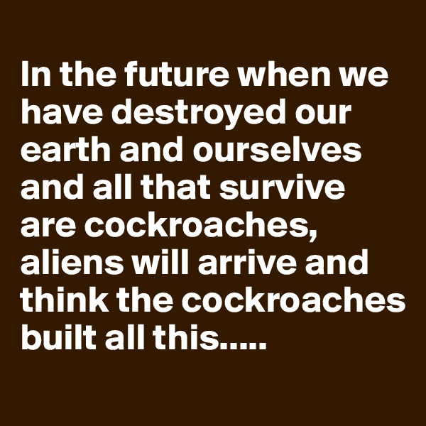
In the future when we have destroyed our earth and ourselves and all that survive are cockroaches, aliens will arrive and think the cockroaches built all this.....