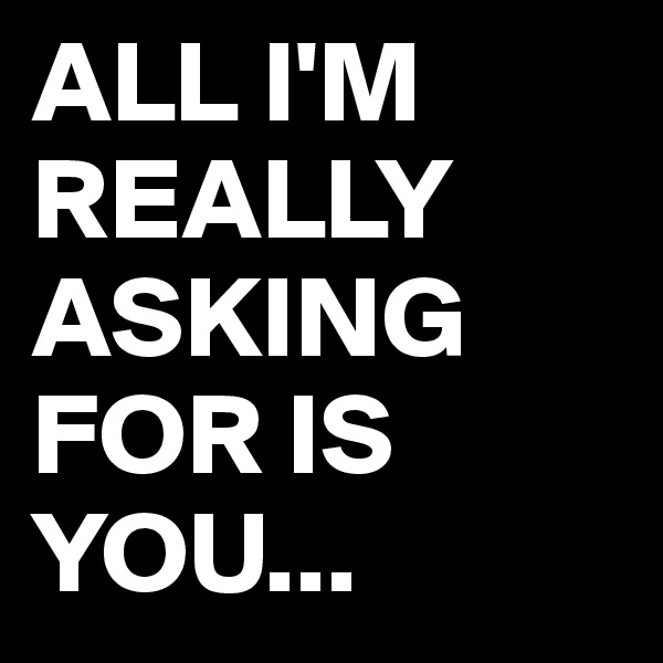 ALL I'M REALLY ASKING FOR IS YOU...