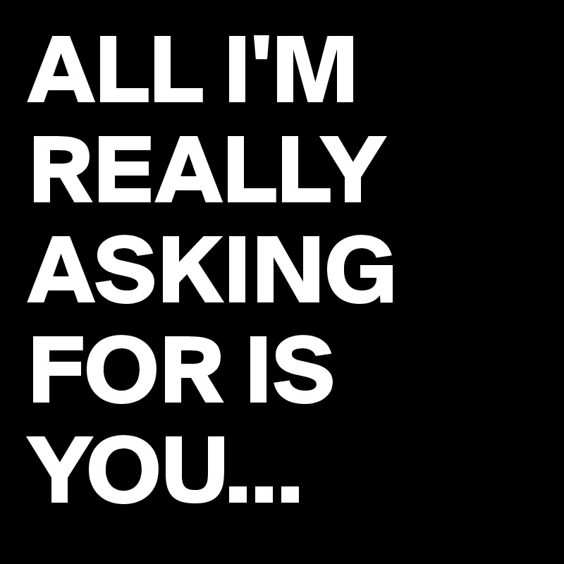 ALL I'M REALLY ASKING FOR IS YOU...
