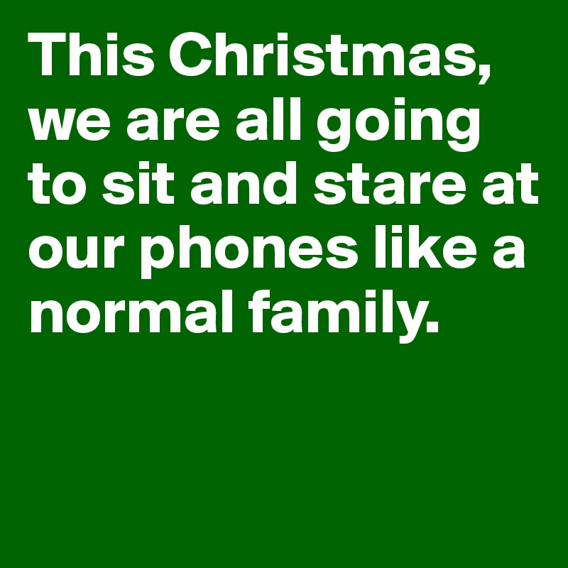 This Christmas, we are all going to sit and stare at our phones like a normal family. 

