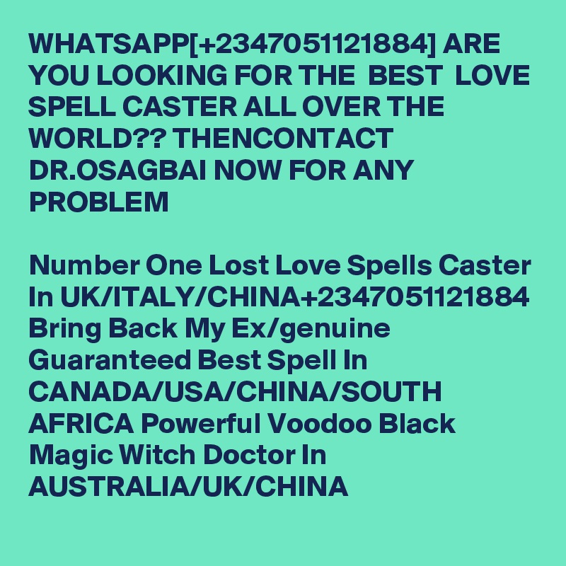 WHATSAPP[+2347051121884] ARE YOU LOOKING FOR THE  BEST  LOVE SPELL CASTER ALL OVER THE WORLD?? THENCONTACT DR.OSAGBAI NOW FOR ANY PROBLEM

Number One Lost Love Spells Caster In UK/ITALY/CHINA+2347051121884 Bring Back My Ex/genuine Guaranteed Best Spell In CANADA/USA/CHINA/SOUTH AFRICA Powerful Voodoo Black Magic Witch Doctor In AUSTRALIA/UK/CHINA