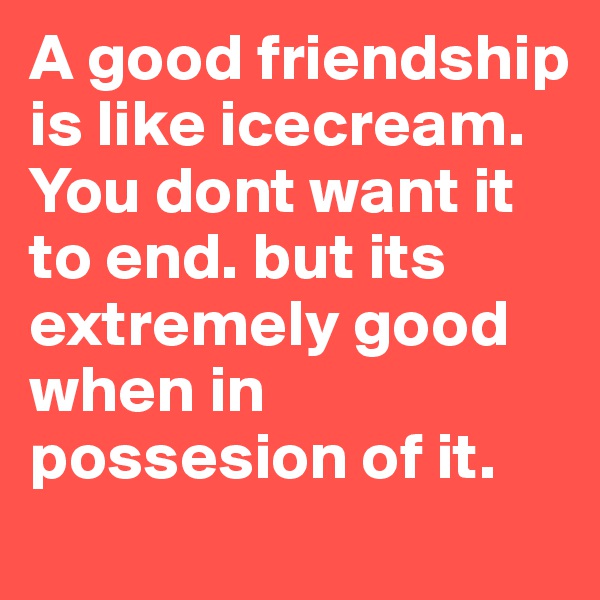 A good friendship is like icecream. You dont want it to end. but its extremely good when in possesion of it.