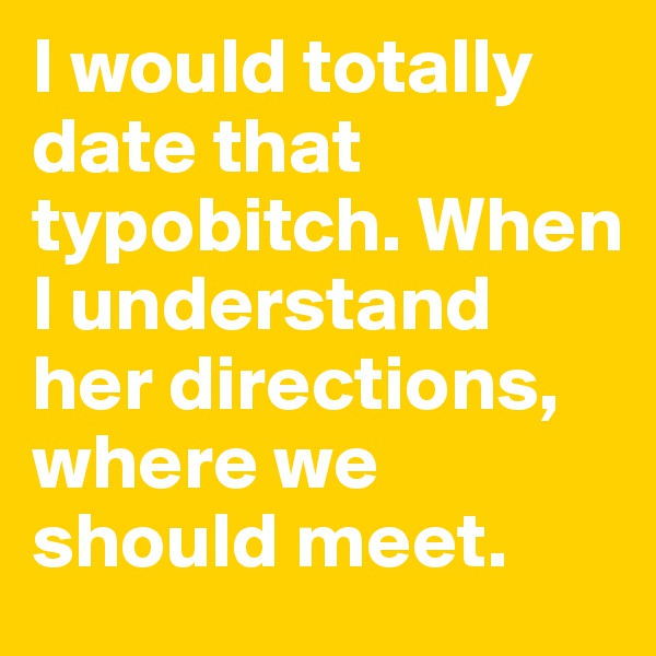 I would totally date that typobitch. When I understand her directions, where we should meet.