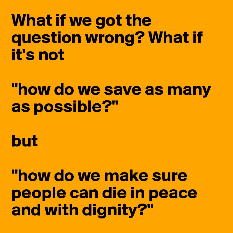 What if we got the question wrong? What if it's not 

"how do we save as many as possible?" 

but 

"how do we make sure people can die in peace and with dignity?"