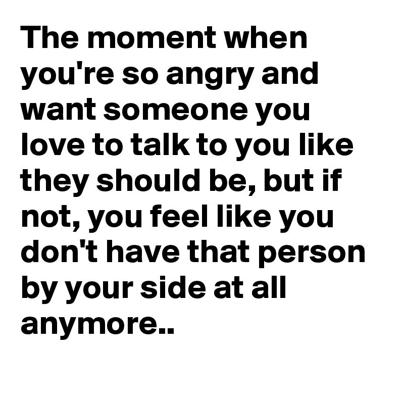 The moment when you're so angry and want someone you love to talk to you like they should be, but if not, you feel like you don't have that person by your side at all anymore..

