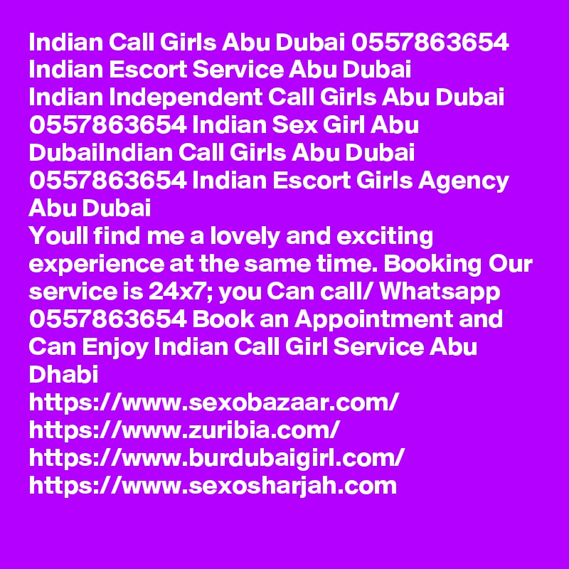 Indian Call Girls Abu Dubai 0557863654 Indian Escort Service Abu Dubai
Indian Independent Call Girls Abu Dubai 0557863654 Indian Sex Girl Abu DubaiIndian Call Girls Abu Dubai 0557863654 Indian Escort Girls Agency Abu Dubai
Youll find me a lovely and exciting experience at the same time. Booking Our service is 24x7; you Can call/ Whatsapp 0557863654 Book an Appointment and Can Enjoy Indian Call Girl Service Abu Dhabi
https://www.sexobazaar.com/ 
https://www.zuribia.com/
https://www.burdubaigirl.com/
https://www.sexosharjah.com   

