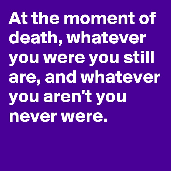At the moment of death, whatever you were you still are, and whatever you aren't you never were.