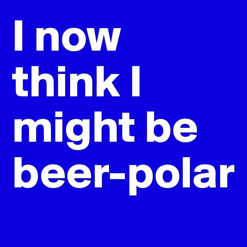 I now think I might be beer-polar