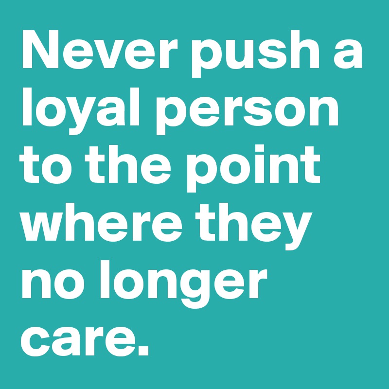 Never push a loyal person to the point where they no longer care. 