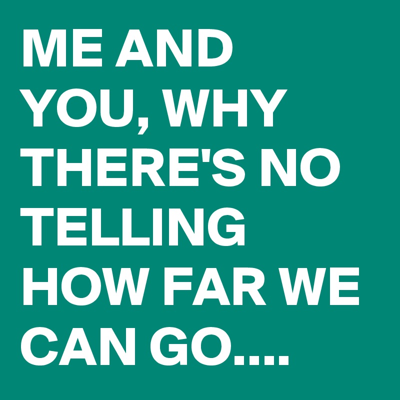 ME AND YOU, WHY THERE'S NO TELLING HOW FAR WE CAN GO....