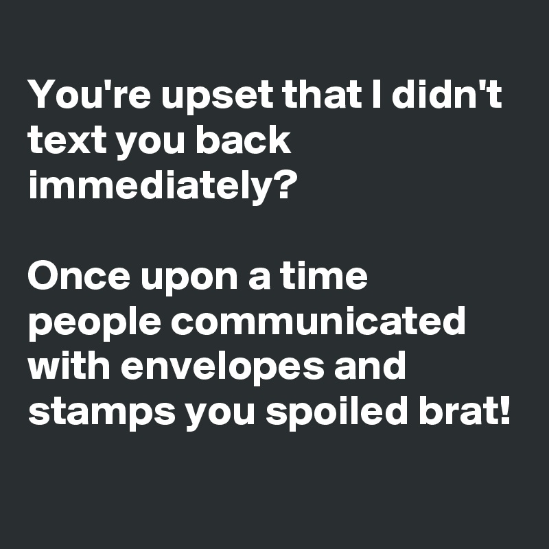 
You're upset that I didn't text you back immediately? 

Once upon a time people communicated with envelopes and stamps you spoiled brat!
