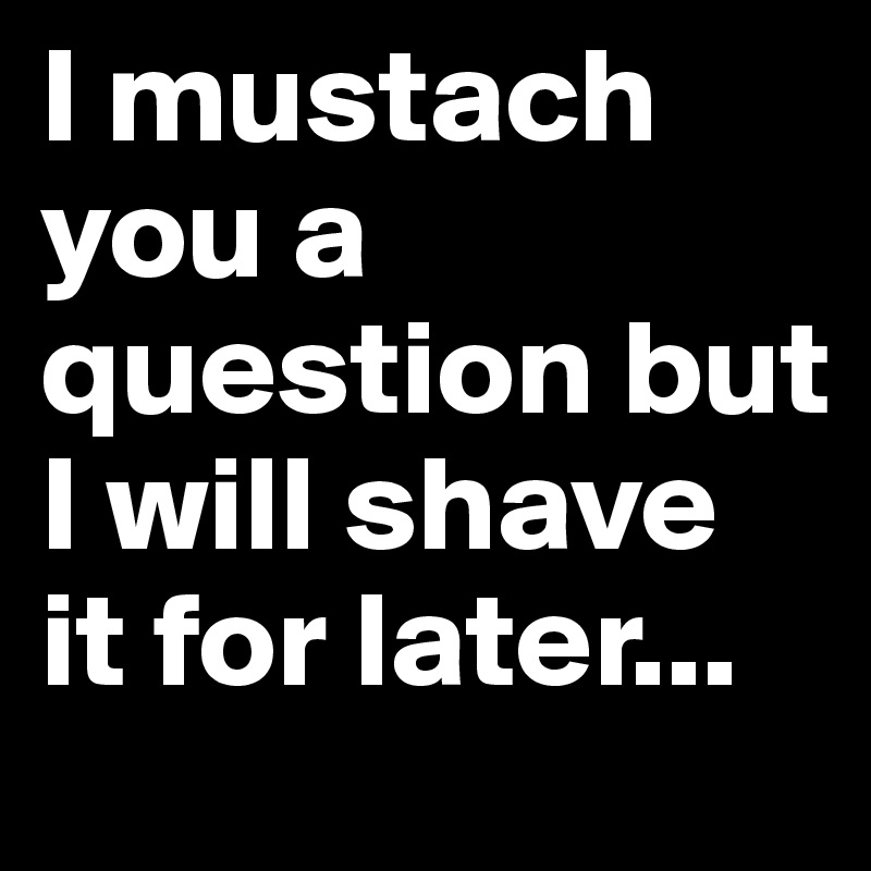 I mustach you a question but I will shave it for later...