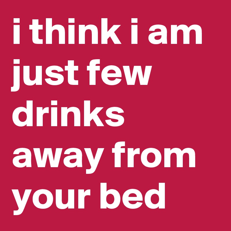 i think i am just few drinks away from your bed