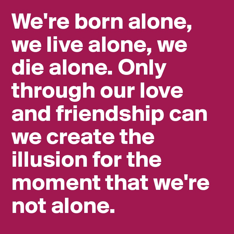 We're born alone, we live alone, we die alone. Only through our love and friendship can we create the illusion for the moment that we're not alone.