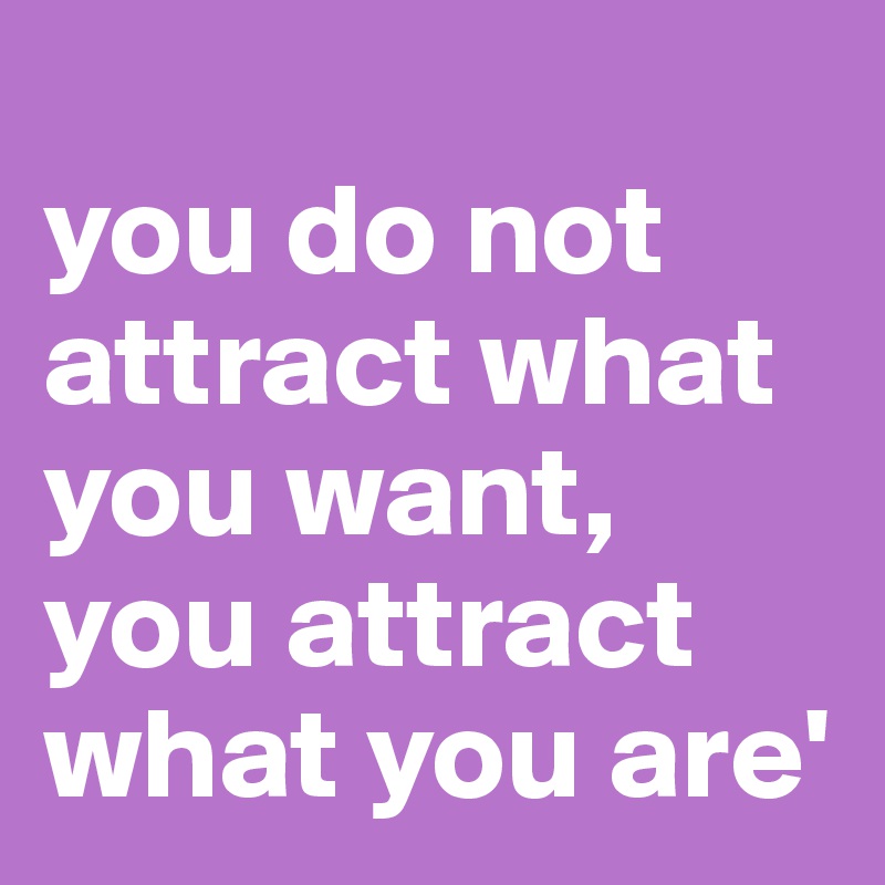 
you do not attract what you want,
you attract what you are'