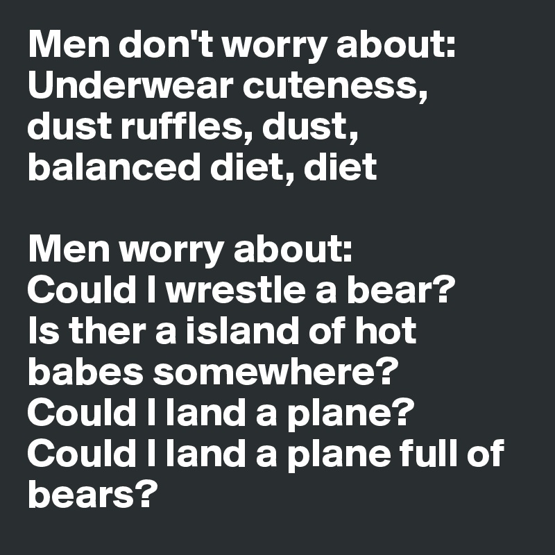 Men don't worry about: 
Underwear cuteness, 
dust ruffles, dust, 
balanced diet, diet 

Men worry about: 
Could I wrestle a bear? 
Is ther a island of hot 
babes somewhere? 
Could I land a plane? 
Could I land a plane full of 
bears?