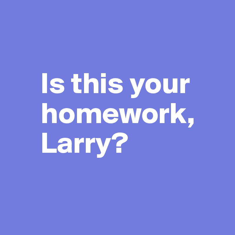 

     Is this your      
     homework,    
     Larry?

