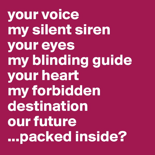 your voice
my silent siren
your eyes 
my blinding guide
your heart
my forbidden destination
our future
...packed inside?