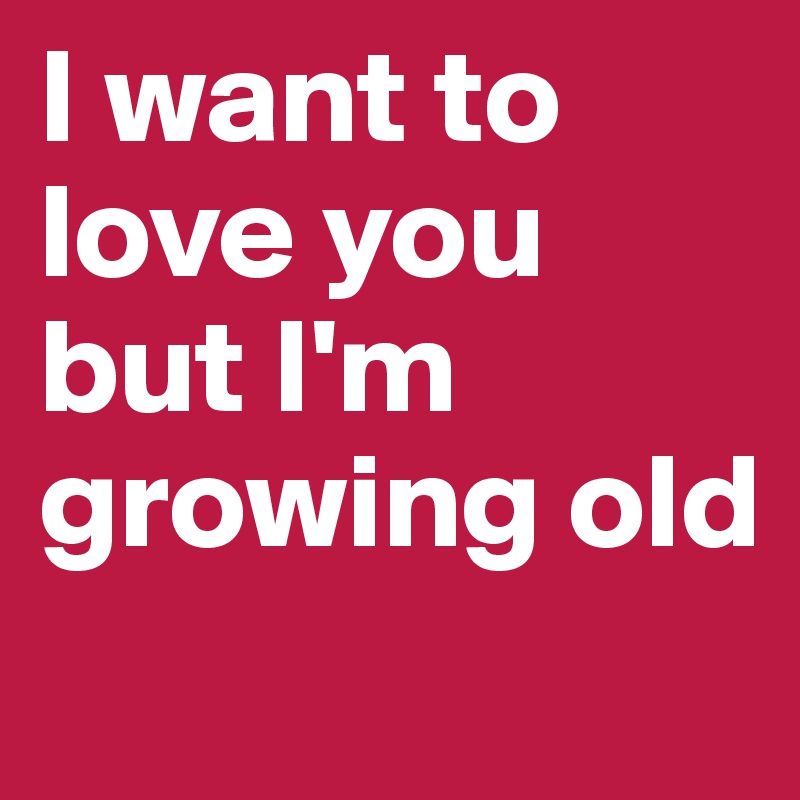 I want to love you but I'm growing old
