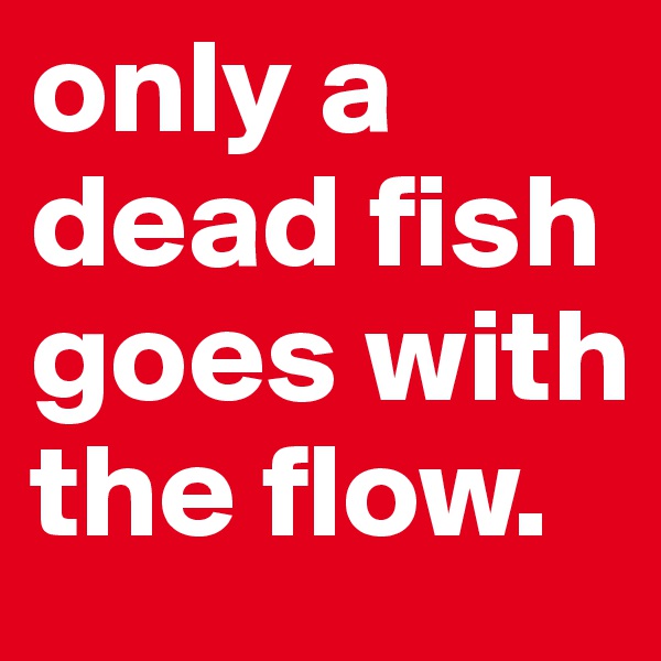 only a dead fish goes with the flow.