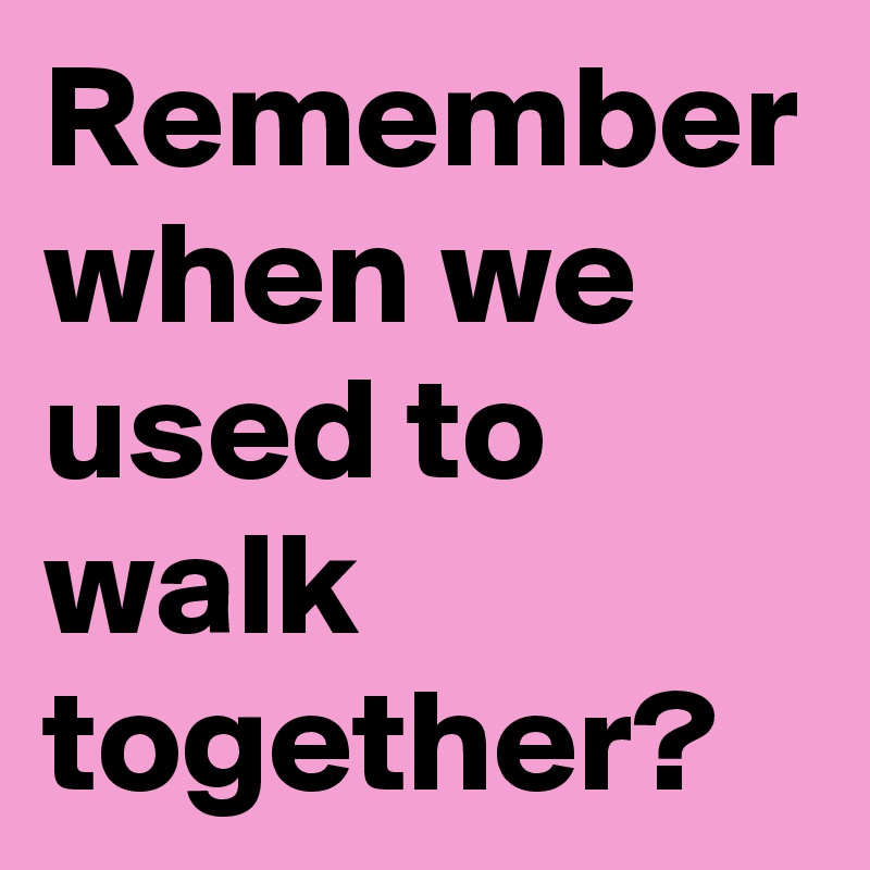 Remember when we used to walk together?