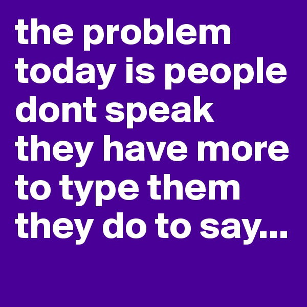 the problem today is people dont speak they have more to type them they do to say...

