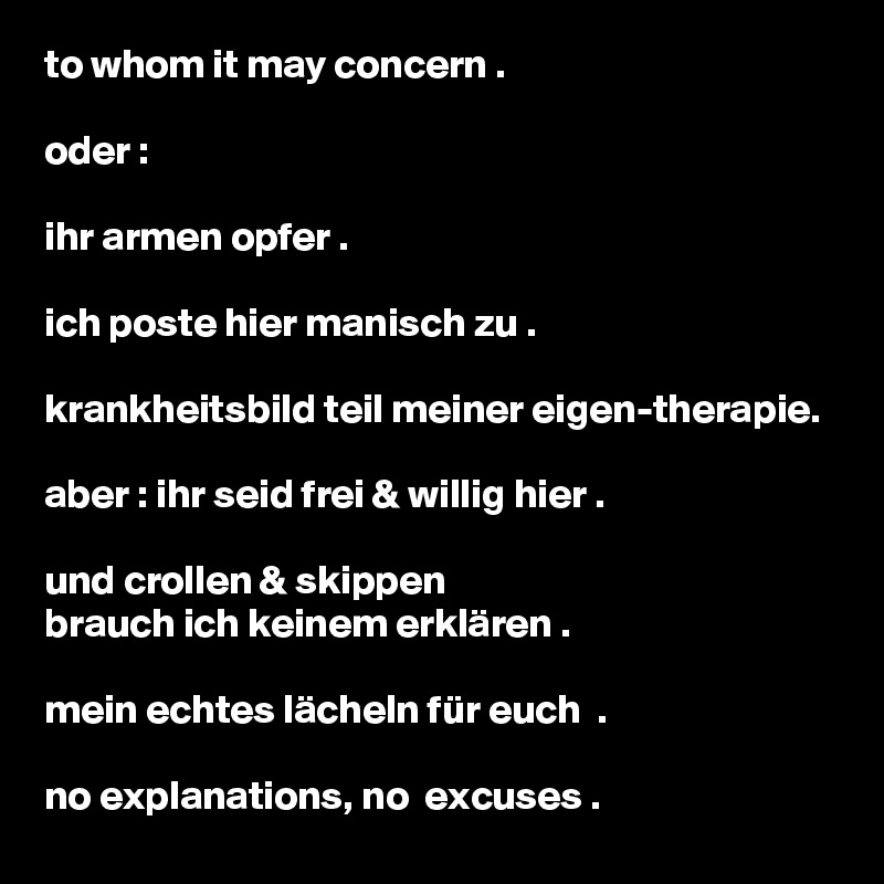 to whom it may concern .

oder : 

ihr armen opfer .

ich poste hier manisch zu .

krankheitsbild teil meiner eigen-therapie.

aber : ihr seid frei & willig hier .

und crollen & skippen 
brauch ich keinem erklären .

mein echtes lächeln für euch  .

no explanations, no  excuses . 