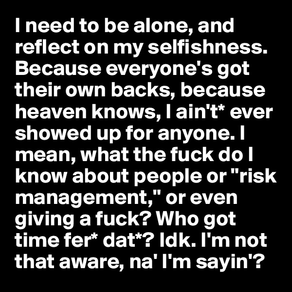 I need to be alone, and reflect on my selfishness. Because everyone's got their own backs, because heaven knows, I ain't* ever showed up for anyone. I mean, what the fuck do I know about people or "risk management," or even giving a fuck? Who got time fer* dat*? Idk. I'm not that aware, na' I'm sayin'?