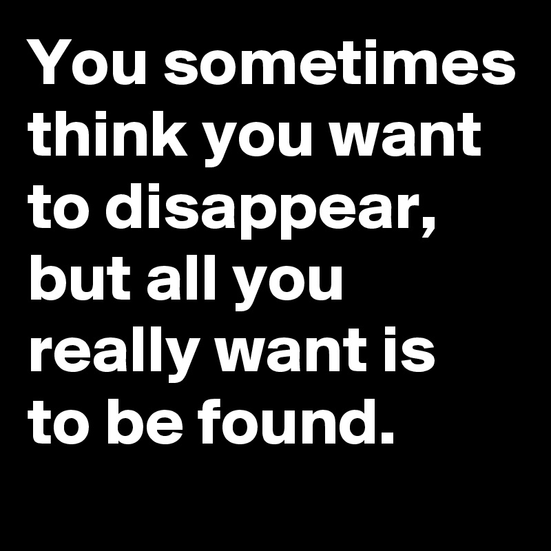 You sometimes think you want to disappear, but all you really want is to be found.
