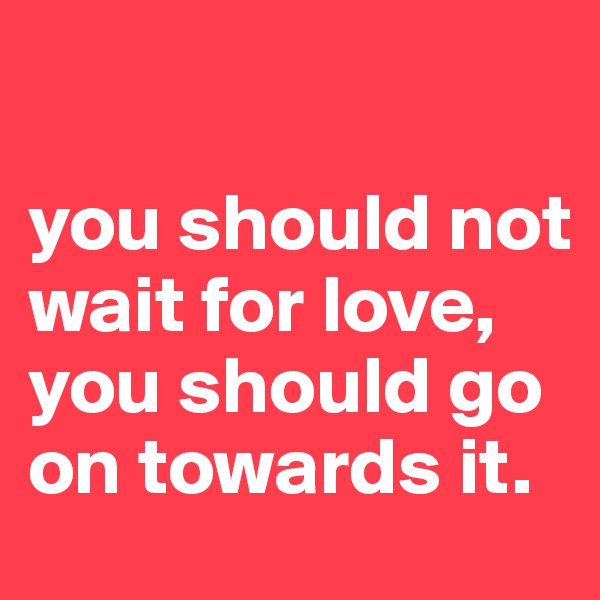 

you should not wait for love, you should go on towards it.