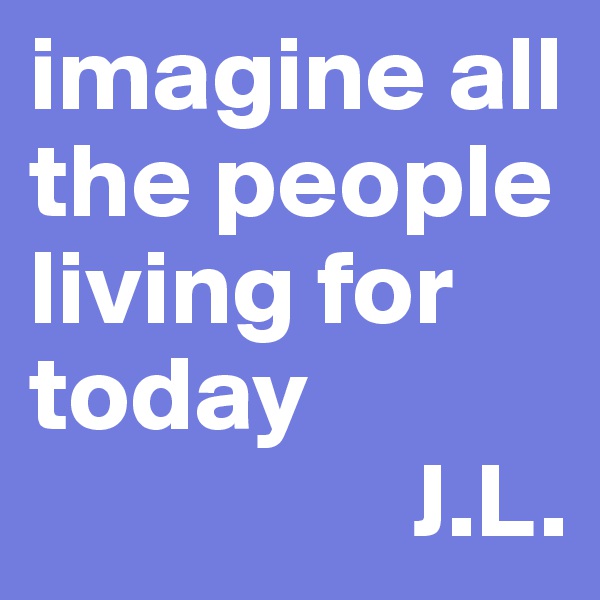 imagine all the people living for today
                  J.L.