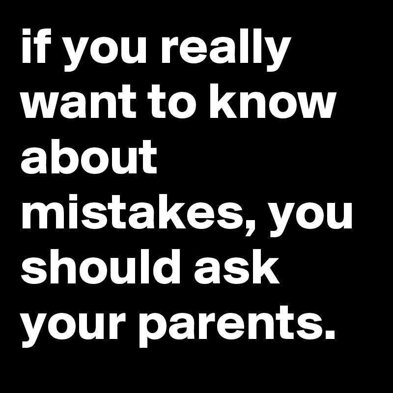 if you really want to know about mistakes, you should ask your parents.