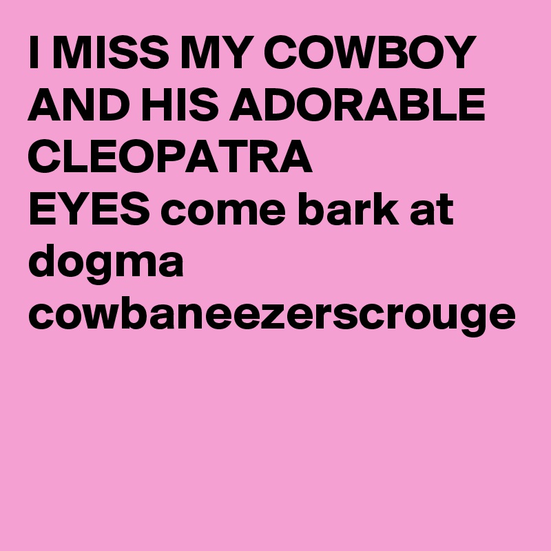 I MISS MY COWBOY AND HIS ADORABLE CLEOPATRA
EYES come bark at dogma cowbaneezerscrouge