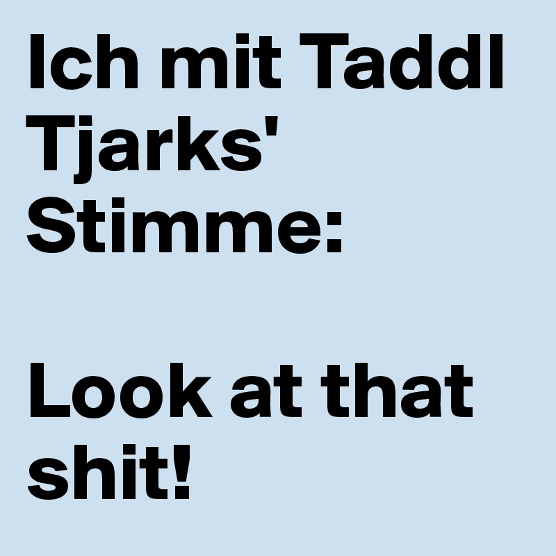 Ich mit Taddl Tjarks' Stimme: 

Look at that shit!