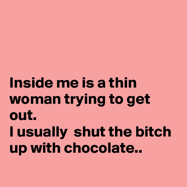 



Inside me is a thin woman trying to get  out.
I usually  shut the bitch up with chocolate..
