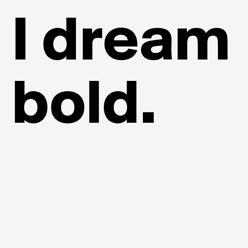 I dream bold.