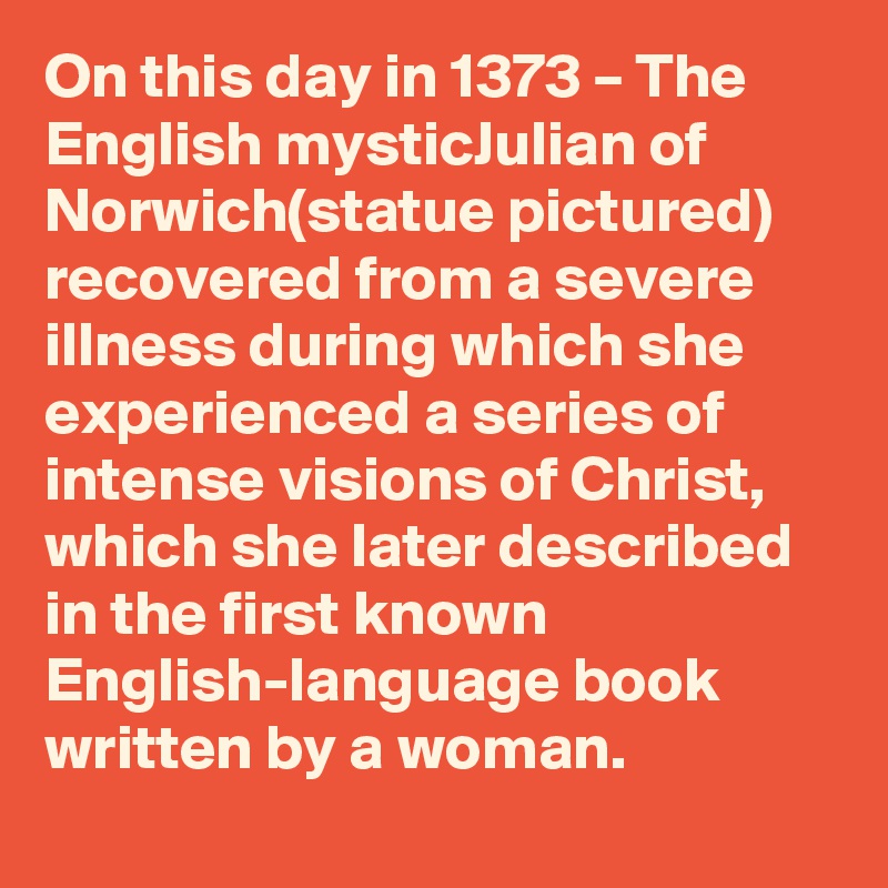 On this day in 1373 – The English mysticJulian of Norwich(statue pictured) recovered from a severe illness during which she experienced a series of intense visions of Christ, which she later described in the first known English-language book written by a woman.