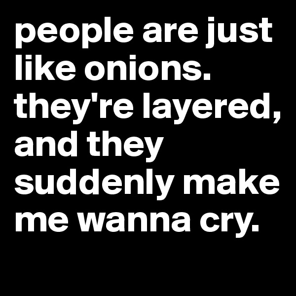 people are just like onions. they're layered, and they suddenly make me wanna cry.