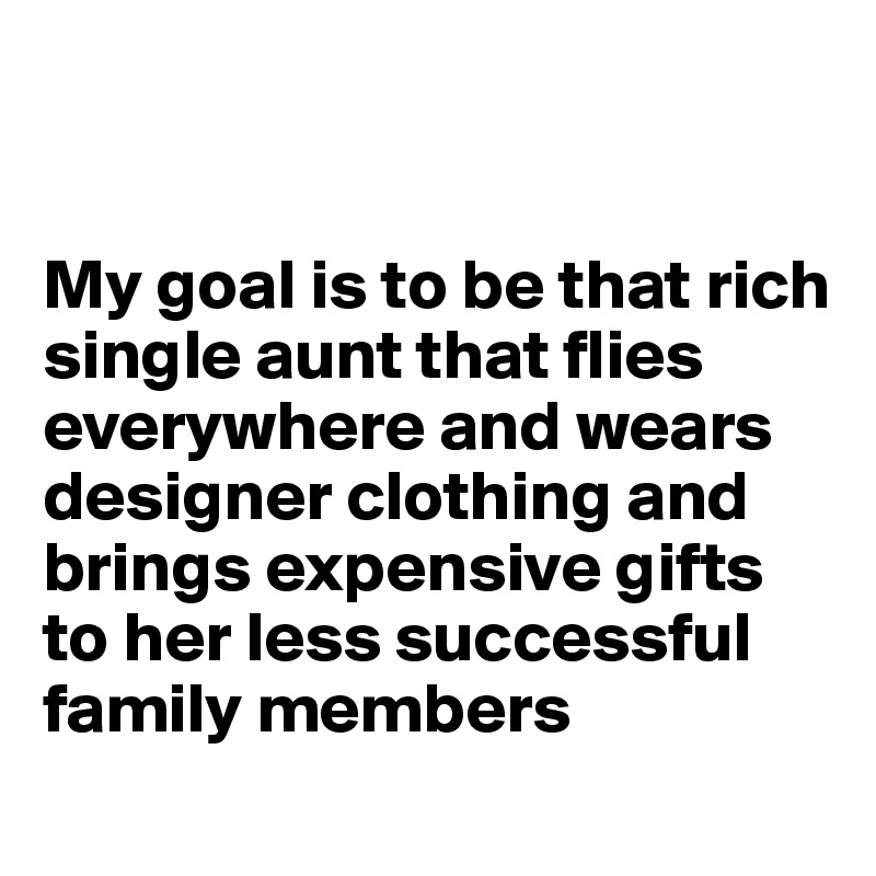 


My goal is to be that rich single aunt that flies everywhere and wears designer clothing and brings expensive gifts to her less successful family members