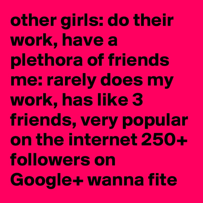 other girls: do their work, have a plethora of friends
me: rarely does my work, has like 3 friends, very popular on the internet 250+ followers on Google+ wanna fite