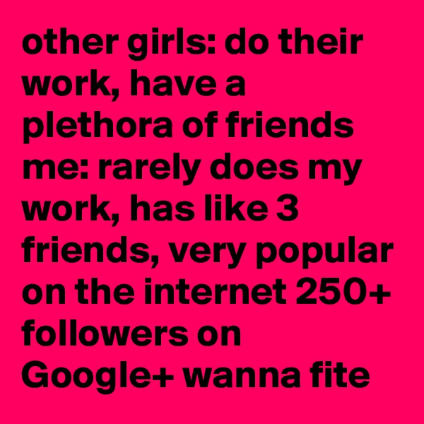 other girls: do their work, have a plethora of friends
me: rarely does my work, has like 3 friends, very popular on the internet 250+ followers on Google+ wanna fite